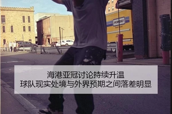 海港亚冠讨论持续升温 球队现实处境与外界预期之间落差明显