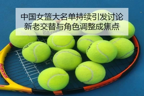 中国女篮大名单持续引发讨论 新老交替与角色调整成焦点